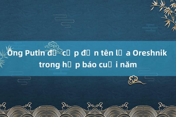 Ông Putin đề cập đến tên lửa Oreshnik trong họp báo cuối năm