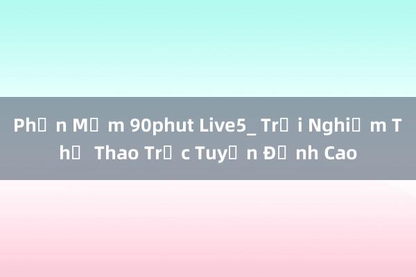 Phần Mềm 90phut Live5_ Trải Nghiệm Thể Thao Trực Tuyến Đỉnh Cao