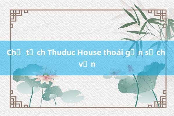 Chủ tịch Thuduc House thoái gần sạch vốn