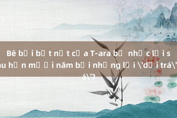 Bê bối bắt nạt của T-ara bị nhắc lại sau hơn mười năm bởi những lời 'dối trá'?