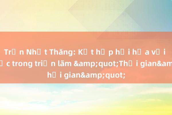 Trần Nhật Thăng: Kết hợp hội họa với điêu khắc trong triển lãm &quot;Thời gian&quot;