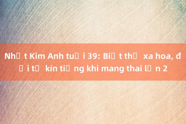 Nhật Kim Anh tuổi 39: Biệt thự xa hoa， đời tư kín tiếng khi mang thai lần 2