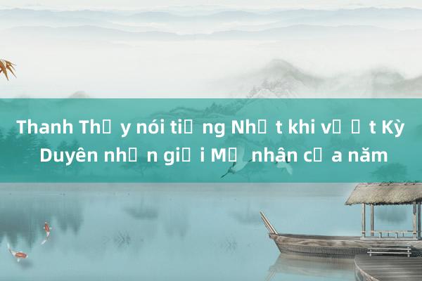 Thanh Thủy nói tiếng Nhật khi vượt Kỳ Duyên nhận giải Mỹ nhân của năm