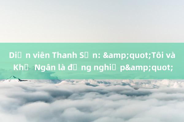 Diễn viên Thanh Sơn: &quot;Tôi và Khả Ngân là đồng nghiệp&quot;