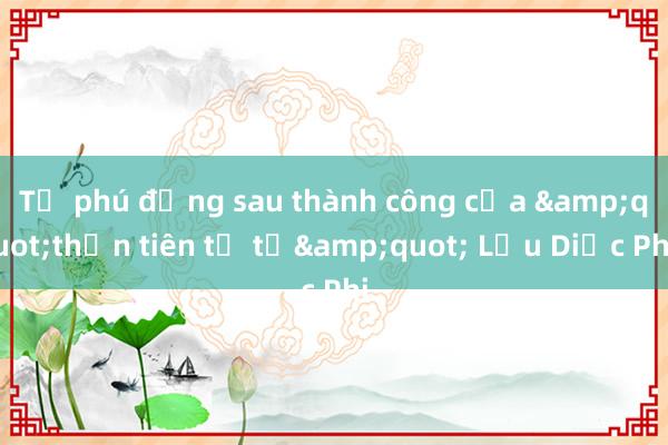 Tỷ phú đứng sau thành công của &quot;thần tiên tỷ tỷ&quot; Lưu Diệc Phi