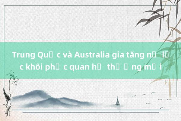 Trung Quốc và Australia gia tăng nỗ lực khôi phục quan hệ thương mại