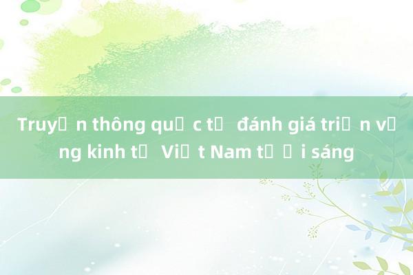 Truyền thông quốc tế đánh giá triển vọng kinh tế Việt Nam tươi sáng