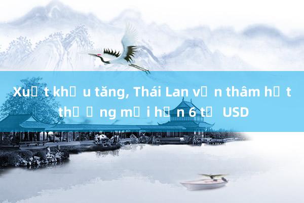 Xuất khẩu tăng， Thái Lan vẫn thâm hụt thương mại hơn 6 tỷ USD