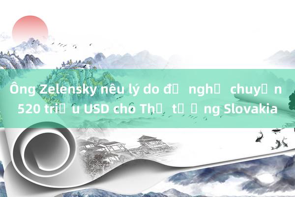 Ông Zelensky nêu lý do đề nghị chuyển 520 triệu USD cho Thủ tướng Slovakia