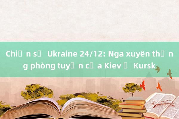 Chiến sự Ukraine 24/12: Nga xuyên thủng phòng tuyến của Kiev ở Kursk