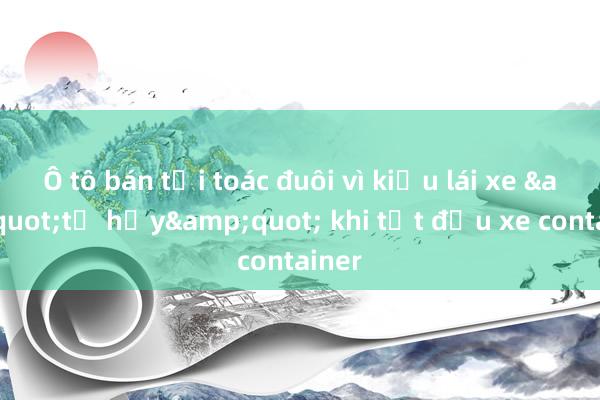 Ô tô bán tải toác đuôi vì kiểu lái xe &quot;tự hủy&quot; khi tạt đầu xe container