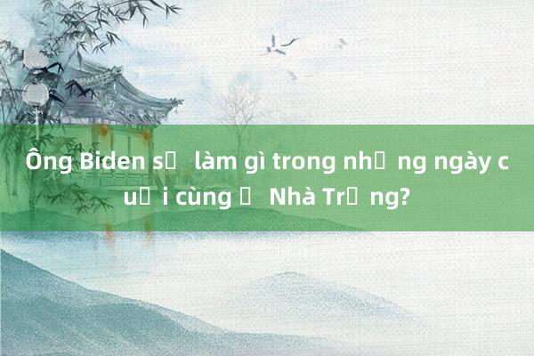 Ông Biden sẽ làm gì trong những ngày cuối cùng ở Nhà Trắng?