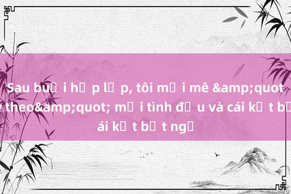 Sau buổi họp lớp， tôi mải mê &quot;chạy theo&quot; mối tình đầu và cái kết bất ngờ