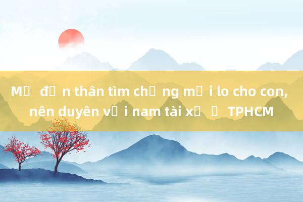 Mẹ đơn thân tìm chồng mới lo cho con， nên duyên với nam tài xế ở TPHCM