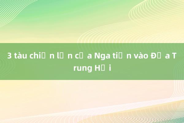 3 tàu chiến lớn của Nga tiến vào Địa Trung Hải