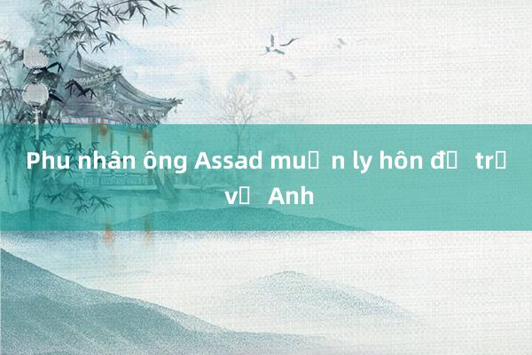 Phu nhân ông Assad muốn ly hôn để trở về Anh