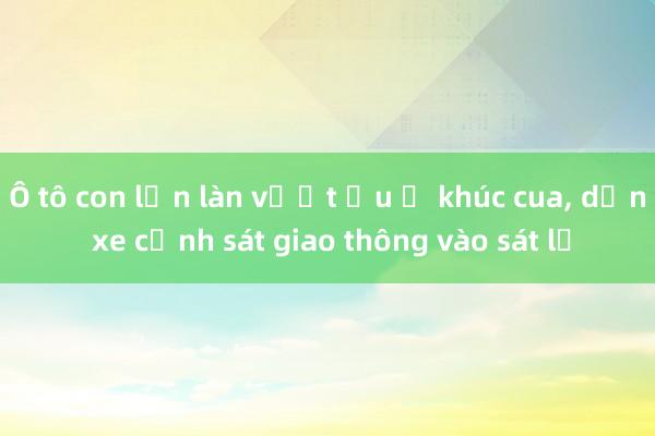 Ô tô con lấn làn vượt ẩu ở khúc cua， dồn xe cảnh sát giao thông vào sát lề