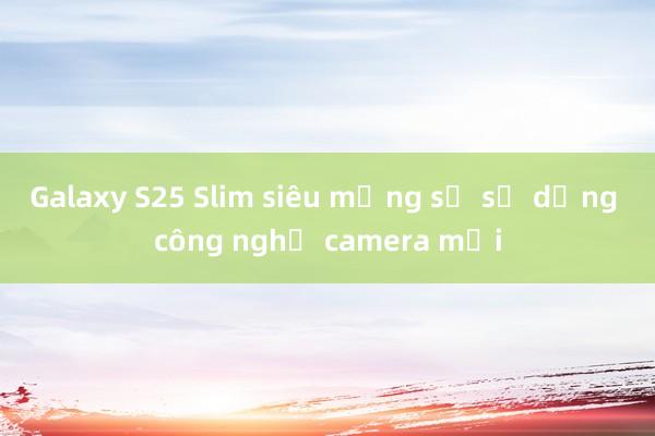 Galaxy S25 Slim siêu mỏng sẽ sử dụng công nghệ camera mới