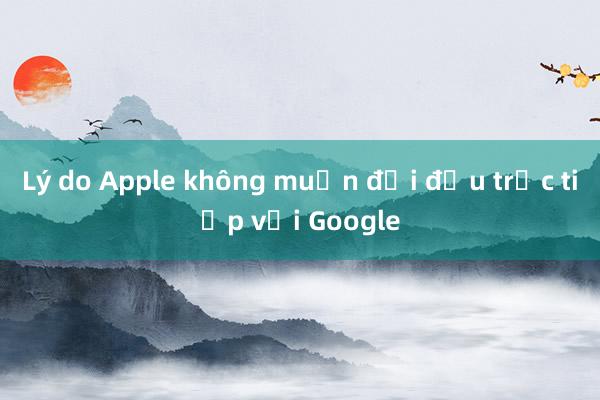 Lý do Apple không muốn đối đầu trực tiếp với Google