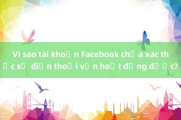 Vì sao tài khoản Facebook chưa xác thực số điện thoại vẫn hoạt động được?