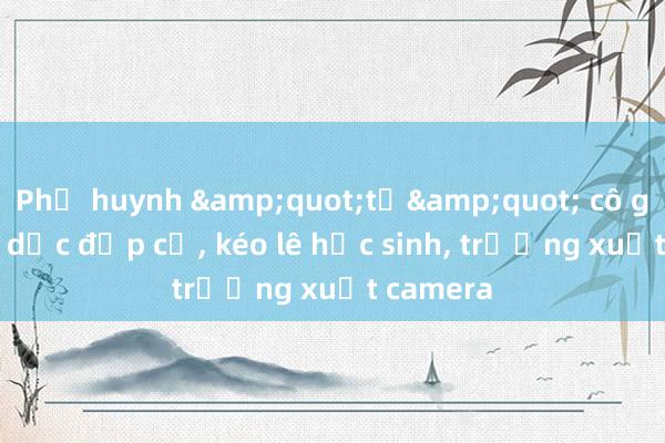 Phụ huynh &quot;tố&quot; cô giáo thể dục đạp cổ， kéo lê học sinh， trường xuất camera