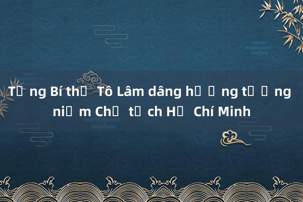 Tổng Bí thư Tô Lâm dâng hương tưởng niệm Chủ tịch Hồ Chí Minh