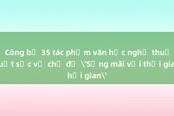 Công bố 35 tác phẩm văn học nghệ thuật xuất sắc về chủ đề 'Sống mãi với thời gian'