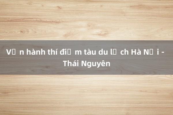 Vận hành thí điểm tàu du lịch Hà Nội - Thái Nguyên