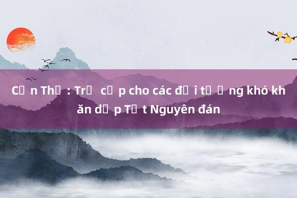 Cần Thơ: Trợ cấp cho các đối tượng khó khăn dịp Tết Nguyên đán