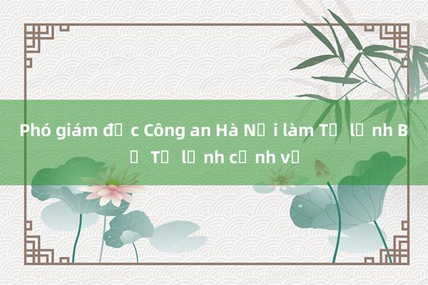 Phó giám đốc Công an Hà Nội làm Tư lệnh Bộ Tư lệnh cảnh vệ