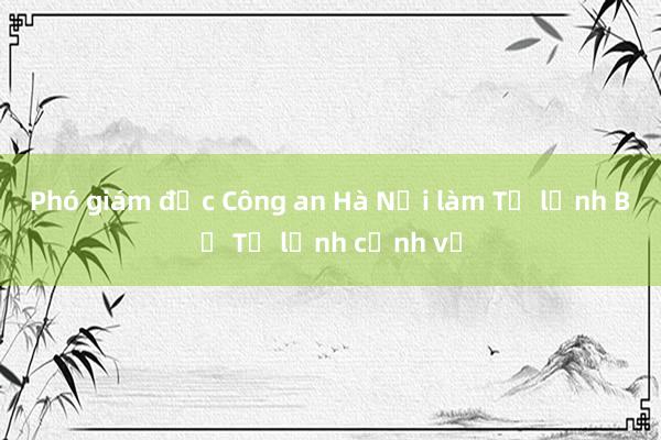 Phó giám đốc Công an Hà Nội làm Tư lệnh Bộ Tư lệnh cảnh vệ