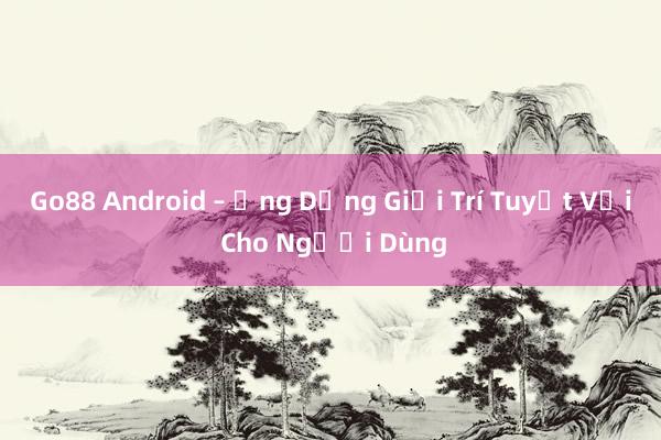 Go88 Android – Ứng Dụng Giải Trí Tuyệt Vời Cho Người Dùng