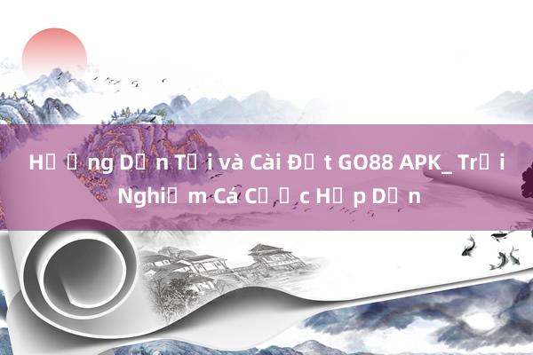 Hướng Dẫn Tải và Cài Đặt GO88 APK_ Trải Nghiệm Cá Cược Hấp Dẫn